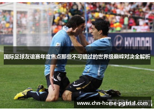 国际足球友谊赛年度焦点那些不可错过的世界级巅峰对决全解析