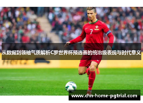 从数据到领袖气质解析C罗世界杯预选赛的统治级表现与时代意义