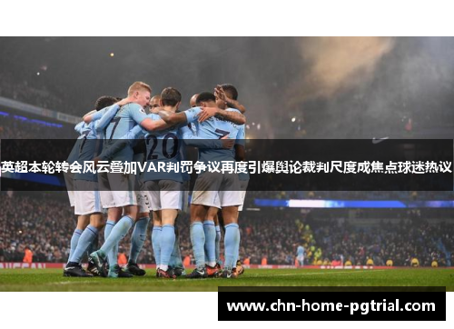 英超本轮转会风云叠加VAR判罚争议再度引爆舆论裁判尺度成焦点球迷热议