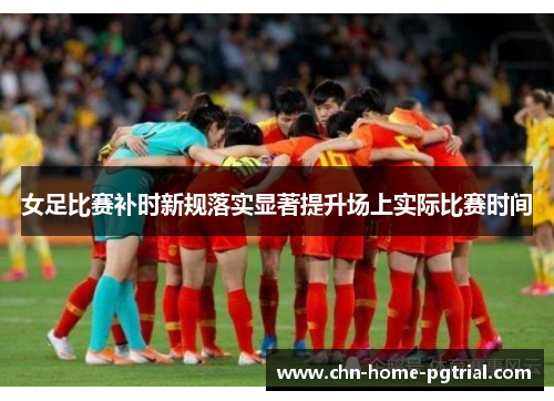 女足比赛补时新规落实显著提升场上实际比赛时间